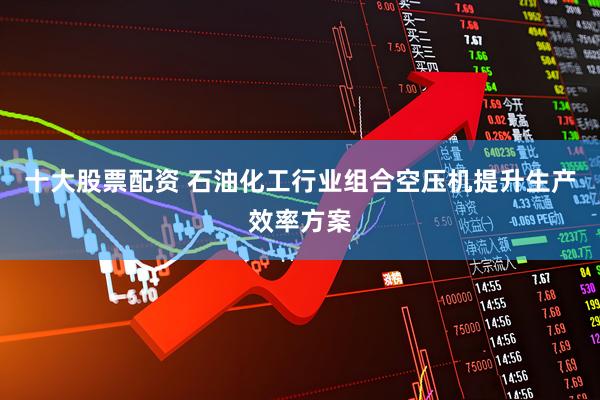 十大股票配资 石油化工行业组合空压机提升生产效率方案