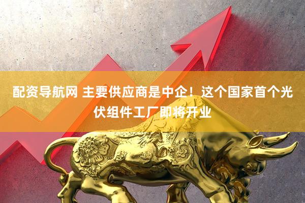 配资导航网 主要供应商是中企！这个国家首个光伏组件工厂即将开业