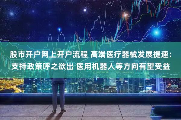 股市开户网上开户流程 高端医疗器械发展提速：支持政策呼之欲出 医用机器人等方向有望受益