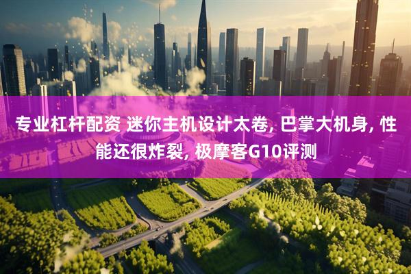 专业杠杆配资 迷你主机设计太卷, 巴掌大机身, 性能还很炸裂, 极摩客G10评测