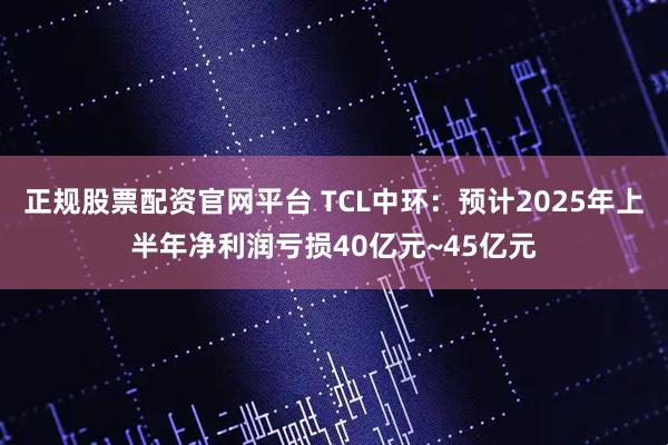 正规股票配资官网平台 TCL中环：预计2025年上半年净利润亏损40亿元~45亿元