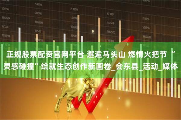 正规股票配资官网平台 邂逅马头山 燃情火把节 “灵感碰撞”绘就生态创作新画卷_会东县_活动_媒体