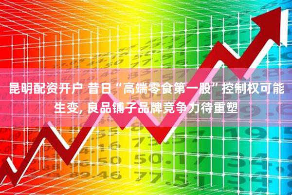 昆明配资开户 昔日“高端零食第一股”控制权可能生变, 良品铺子品牌竞争力待重塑
