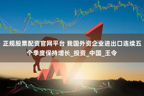 正规股票配资官网平台 我国外资企业进出口连续五个季度保持增长_投资_中国_王令