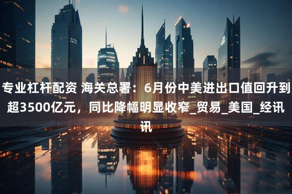 专业杠杆配资 海关总署：6月份中美进出口值回升到超3500亿元，同比降幅明显收窄_贸易_美国_经讯