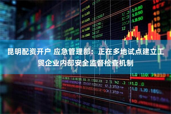昆明配资开户 应急管理部：正在多地试点建立工贸企业内部安全监督检查机制