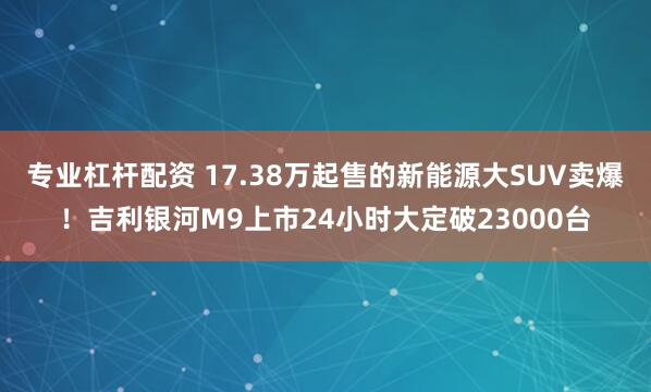 专业杠杆配资 17.38万起售的新能源大SUV卖爆！吉利银河M9上市24小时大定破23000台