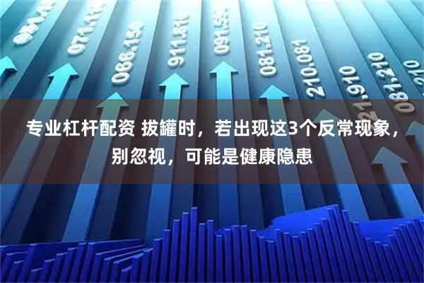 专业杠杆配资 拔罐时，若出现这3个反常现象，别忽视，可能是健康隐患