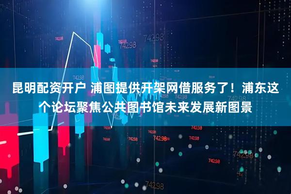 昆明配资开户 浦图提供开架网借服务了！浦东这个论坛聚焦公共图书馆未来发展新图景