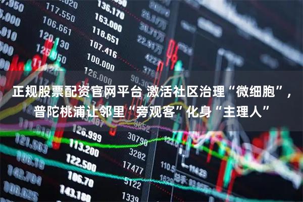 正规股票配资官网平台 激活社区治理“微细胞”，普陀桃浦让邻里“旁观客”化身“主理人”