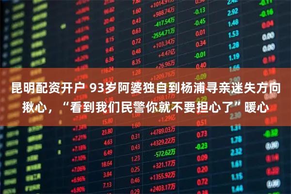 昆明配资开户 93岁阿婆独自到杨浦寻亲迷失方向揪心，“看到我们民警你就不要担心了”暖心