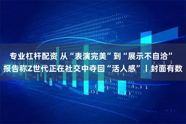 专业杠杆配资 从“表演完美”到“展示不自洽” 报告称Z世代正在社交中夺回“活人感”丨封面有数