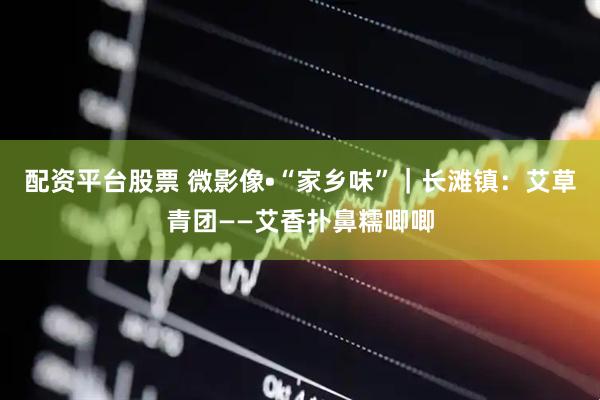 配资平台股票 微影像•“家乡味”｜长滩镇：艾草青团——艾香扑鼻糯唧唧