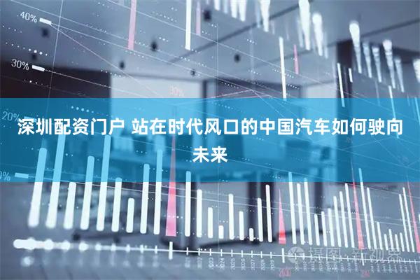 深圳配资门户 站在时代风口的中国汽车如何驶向未来