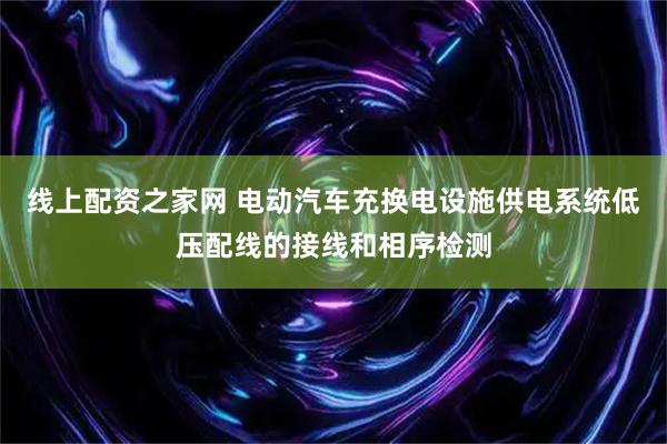 线上配资之家网 电动汽车充换电设施供电系统低压配线的接线和相序检测