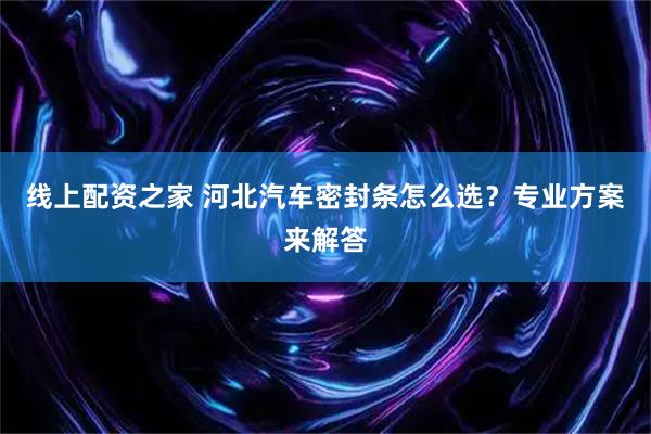 线上配资之家 河北汽车密封条怎么选？专业方案来解答