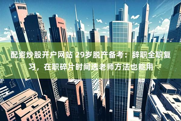 配资炒股开户网站 29岁脱产备考：辞职全职复习，在职碎片时间选老师方法也能用