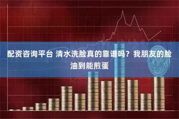 配资咨询平台 清水洗脸真的靠谱吗？我朋友的脸油到能煎蛋