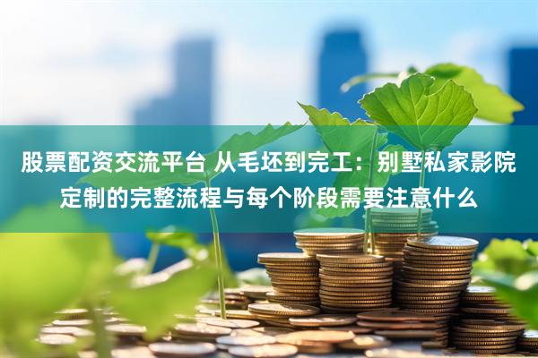 股票配资交流平台 从毛坯到完工：别墅私家影院定制的完整流程与每个阶段需要注意什么