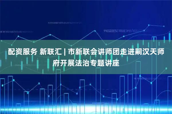 配资服务 新联汇 | 市新联会讲师团走进嗣汉天师府开展法治专题讲座