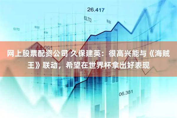 网上股票配资公司 久保建英：很高兴能与《海贼王》联动，希望在世界杯拿出好表现