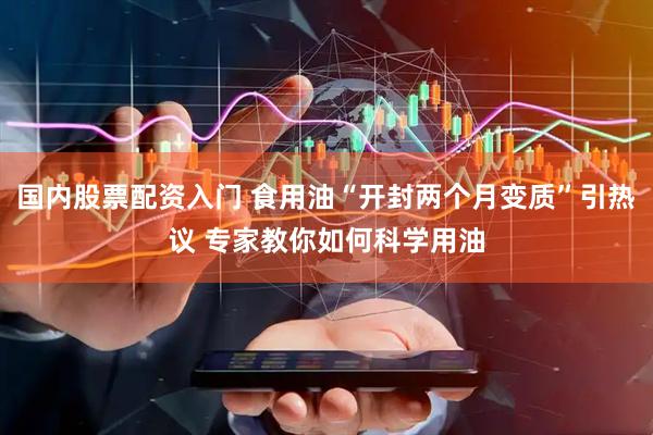 国内股票配资入门 食用油“开封两个月变质”引热议 专家教你如何科学用油