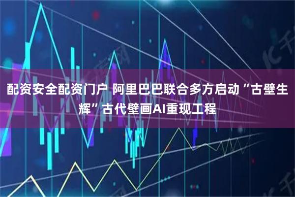 配资安全配资门户 阿里巴巴联合多方启动“古壁生辉”古代壁画AI重现工程